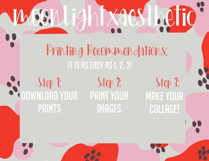 May include: A light gray background with pink and red abstract shapes with black polka dots. The text "moonlightxaesthetic" is at the top of the image. The text "Printing Recommendations: IT IS AS EASY AS 1, 2, 3!" is in the center of the image. The text "Step 1: DOWNLOAD YOUR PRINTS" is on the left side of the image. The text "Step 2: PRINT YOUR IMAGES" is in the center of the image. The text "Step 3: MAKE YOUR COLLAGE!" is on the right side of the image.