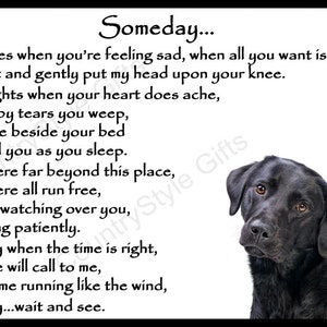 May include: Black and white print with a poem about a dog. The poem reads "Someday... Sometimes when you're feeling sad, when all you want is me, I softly sit and gently put my head upon your knee. Some nights when your heart does ache, worn out by tears you weep, I quietly lie beside your bed and guard you as you sleep. Somewhere far beyond this place, a land where all run free, I'm calmly watching over you, and waiting patiently. Someday when the time is right, your voice will call to me, and I'll come running like the wind, Someday...wait and see."