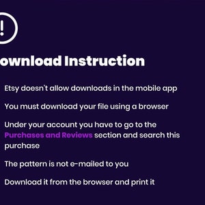 May include: A white exclamation point icon with a black outline on a dark purple background.  The text "Download Instruction" is in white with a black outline.  A list of five instructions in white text with black outlines on a dark purple background.  The instructions are: Etsy doesn't allow downloads in the mobile app. You must download your file using a browser. Under your account you have to go to the Purchases and Reviews section and search this purchase. The pattern is not e-mailed to you. Download it from the browser and print it.