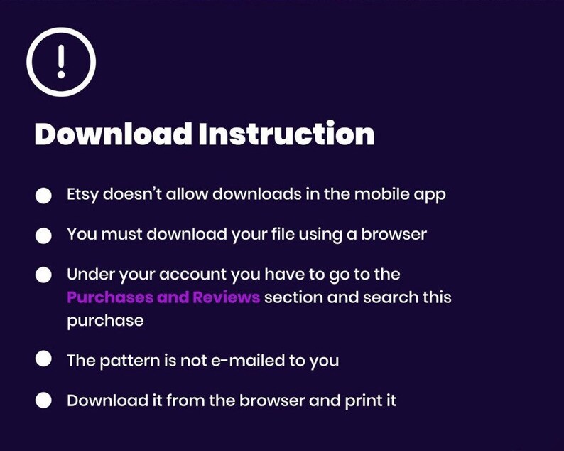 May include: A white exclamation point icon with a black outline on a dark purple background.  The text "Download Instruction" is in white with a black outline.  A list of five instructions in white text with black outlines on a dark purple background.  The instructions are: Etsy doesn't allow downloads in the mobile app. You must download your file using a browser. Under your account you have to go to the Purchases and Reviews section and search this purchase. The pattern is not e-mailed to you. Download it from the browser and print it.