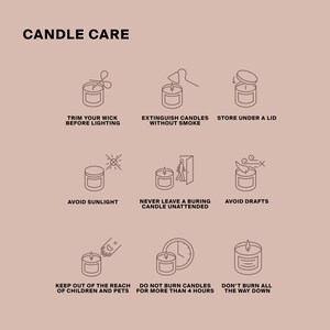 May include: Candle care tips illustrated with line drawings. Trim your wick before lighting, extinguish candles without smoke, store under a lid, avoid sunlight, never leave a burning candle unattended, avoid drafts, keep out of the reach of children and pets, do not burn candles for more than 4 hours, don't burn all the way down.