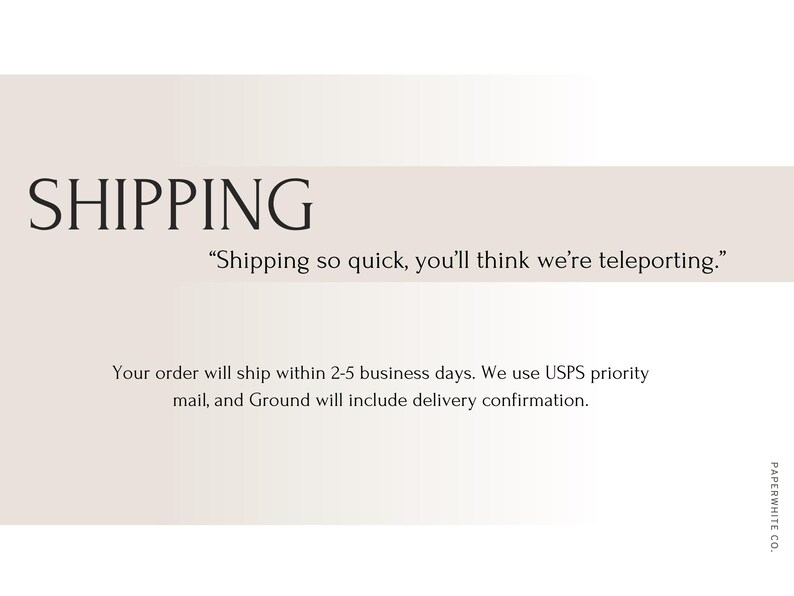 May include: A text-based image with the word "SHIPPING" in large, bold letters. The text below reads "Shipping so quick, you'll think we're teleporting."  The text continues with "Your order will ship within 2-5 business days. We use USPS priority mail, and Ground will include delivery confirmation."  The text "PAPERWHITE CO." is at the bottom right corner of the image.