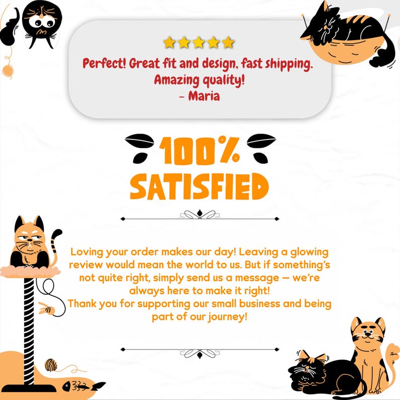 May include: A customer review with a 5-star rating and the text "Perfect! Great fit and design, fast shipping. Amazing quality! - Maria". The review also includes a 100% satisfied graphic with a cat illustration. The text below the graphic reads "Loving your order makes our day! Leaving a glowing review would mean the world to us. But if something's not quite right, simply send us a message - we're always here to make it right! Thank you for supporting our small business and being part of our journey!"