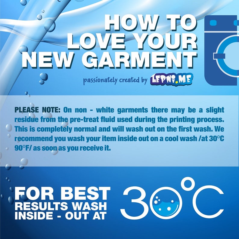 May include: Blue and white graphic with the text "HOW TO LOVE YOUR NEW GARMENT" and "passionately created by LEPNY.ME".  The graphic also includes a washing machine icon and text that reads "PLEASE NOTE: On non-white garments there may be a slight residue from the pre-treat fluid used during the printing process. This is completely normal and will wash out on the first wash. We recommend you wash your item inside out on a cool wash /at 30&deg;C 90&deg;F/ as soon as you receive it."  The graphic also includes the text "FOR BEST RESULTS WASH INSIDE - OUT AT 30&deg;C".