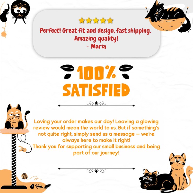 Puede incluir: Una rese&ntilde;a de un cliente con una calificaci&oacute;n de 5 estrellas y el texto "&iexcl;Perfecto! Gran ajuste y dise&ntilde;o, env&iacute;o r&aacute;pido. &iexcl;Calidad incre&iacute;ble! - Maria". La rese&ntilde;a tambi&eacute;n incluye un gr&aacute;fico del 100% satisfecho con una ilustraci&oacute;n de un gato. El texto debajo del gr&aacute;fico dice "&iexcl;Nos encanta que hayas hecho tu pedido! Dejar una rese&ntilde;a positiva significar&iacute;a mucho para nosotros. Pero si algo no est&aacute; bien, simplemente env&iacute;anos un mensaje - siempre estamos aqu&iacute; para solucionarlo. &iexcl;Gracias por apoyar nuestro peque&ntilde;o negocio y ser parte de nuestro viaje!"