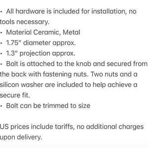 May include: A ceramic and metal knob with a 1.75-inch diameter and 1.3-inch projection. The hardware includes a bolt, two fastening nuts, and a silicon washer for installation. The bolt can be trimmed to size for a secure fit on various surfaces.