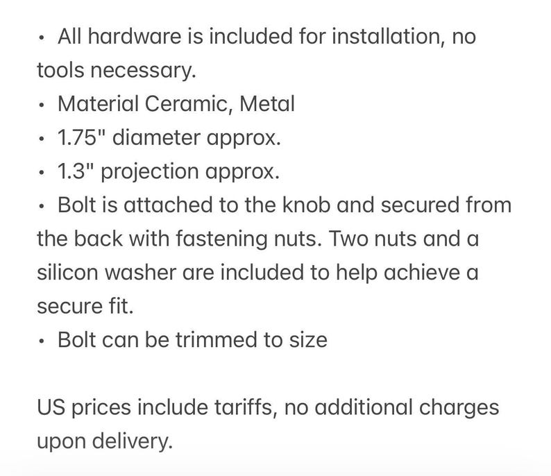 May include: A ceramic and metal knob with a 1.75-inch diameter and 1.3-inch projection. The hardware includes a bolt, two fastening nuts, and a silicon washer for installation. The bolt can be trimmed to size for a secure fit on various surfaces.