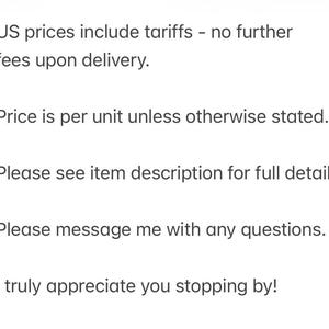 May include: A white rectangular sign with black text that reads: US prices include tariffs - no further fees upon delivery. Price is per unit unless otherwise stated. Please see item description for full details. Please message me with any questions. I truly appreciate you stopping by!