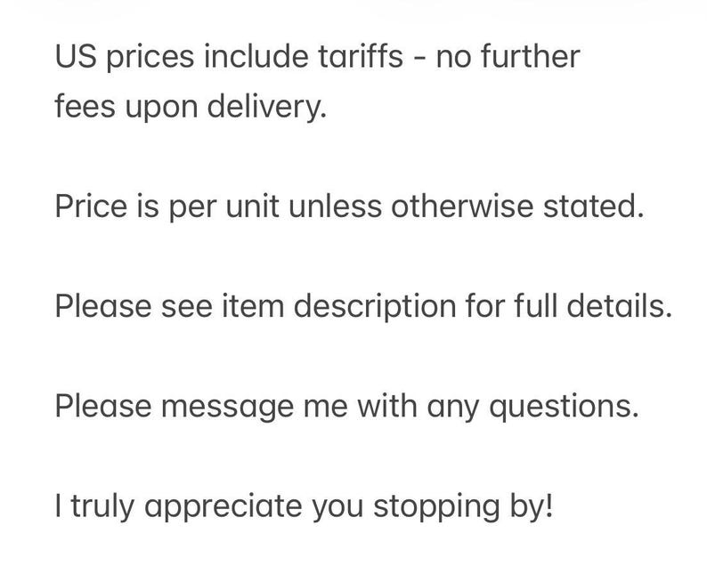 May include: A white rectangular sign with black text that reads: US prices include tariffs - no further fees upon delivery. Price is per unit unless otherwise stated. Please see item description for full details. Please message me with any questions. I truly appreciate you stopping by!