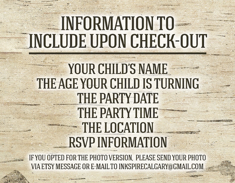 May include: A rustic wood-grain background with black text that reads "INFORMATION TO INCLUDE UPON CHECK-OUT" followed by a list of information to include: "YOUR CHILD'S NAME", "THE AGE YOUR CHILD IS TURNING", "THE PARTY DATE", "THE PARTY TIME", "THE LOCATION", and "RSVP INFORMATION". The text at the bottom reads "IF YOU OPTED FOR THE PHOTO VERSION, PLEASE SEND YOUR PHOTO VIA ETSY MESSAGE OR E-MAIL TO INKSPIRECALGARY@GMAIL.COM".