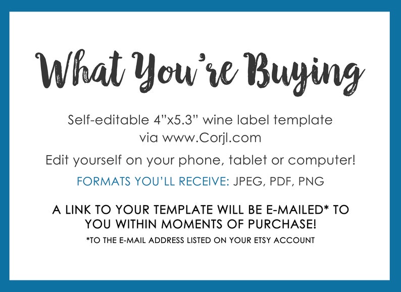 May include: A white card with blue borders, the text "What You're Buying" in black cursive font, and information about a self-editable 4"x5.3" wine label template available via www.Corjl.com. The card also states that the template can be edited on a phone, tablet, or computer and that the formats received are JPEG, PDF, and PNG. The card also states that a link to the template will be e-mailed to the buyer within moments of purchase.