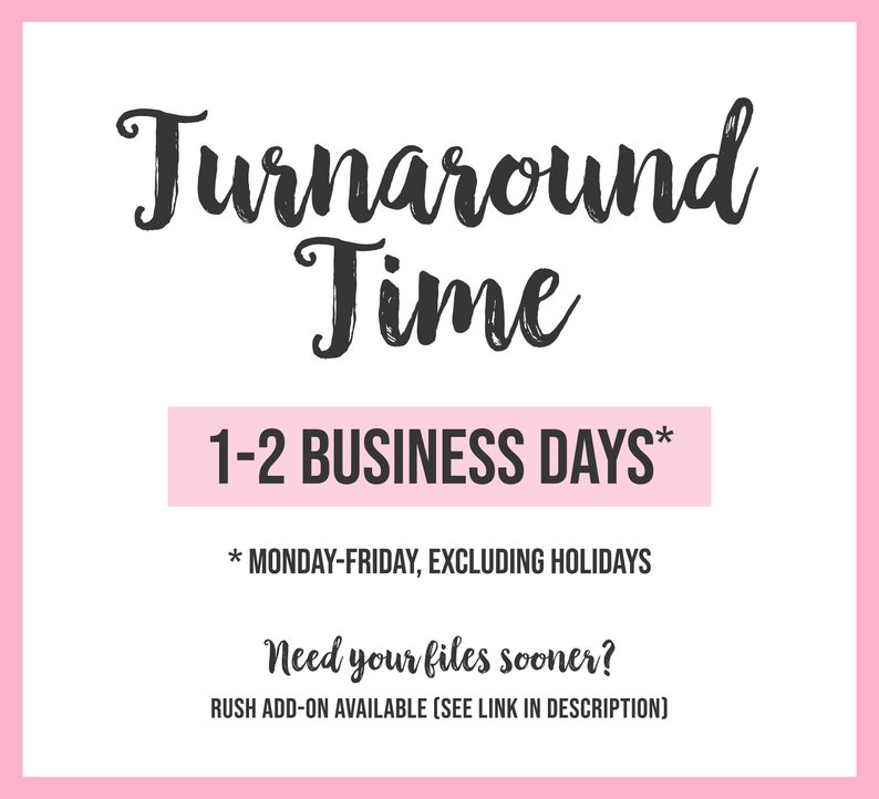 May include: Pink and white graphic with the text "Turnaround Time" in black script font. The text "1-2 BUSINESS DAYS*" is in a pink rectangle. The text "* MONDAY-FRIDAY, EXCLUDING HOLIDAYS" is below the rectangle. The text "Need your files sooner?" is in black script font. The text "RUSH ADD-ON AVAILABLE (SEE LINK IN DESCRIPTION)" is below the text.