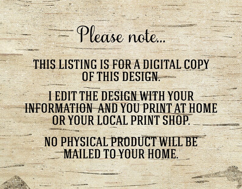 May include: Text on a woodgrain background that reads: "Please note... This listing is for a digital copy of this design. I edit the design with your information and you print at home or your local print shop. No physical product will be mailed to your home."