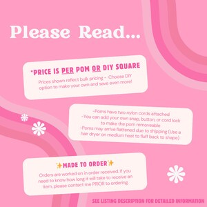 May include: Pink and white text on a pink background with a white star. The text reads "Please Read... *PRICE IS PER POM OR DIY SQUARE Prices shown reflect bulk pricing - Choose DIY option to make your own and save even more! -Poms have two nylon cords attached -You can add your own snap, button, or cord lock to make the pom removeable -Poms may arrive flattened due to shipping (Use a hair dryer on medium heat to fluff back to shape) MADE TO ORDER+ Orders are worked on in order received. If you need to know how long it will take to receive an item, please contact me PRIOR to ordering. SEE LISTING DESCRIPTION FOR DETAILED INFORMATION"