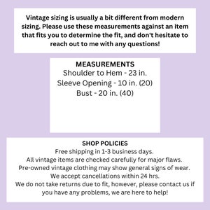 May include: A pink and white text graphic with the text "Vintage sizing is usually a bit different from modern sizing. Please use these measurements against an item that fits you to determine the fit, and don't hesitate to reach out to me with any questions!"  "MEASUREMENTS" "Shoulder to Hem - 23 in." "Sleeve Opening - 10 in. (20)" "Bust - 20 in. (40)" "SHOP POLICIES" "Free shipping in 1-3 business days." "All vintage items are checked carefully for major flaws." "Pre-owned vintage clothing may show general signs of wear." "We accept cancellations within 24 hrs." "We do not take returns due to fit, however, please contact us if you have any problems, we are here to help!"