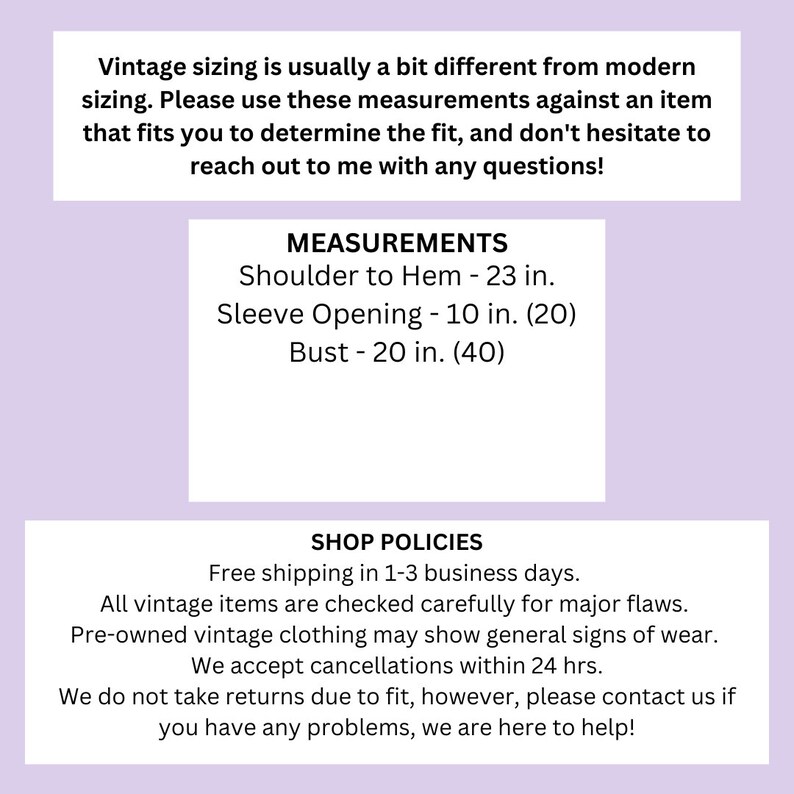 May include: A pink and white text graphic with the text "Vintage sizing is usually a bit different from modern sizing. Please use these measurements against an item that fits you to determine the fit, and don't hesitate to reach out to me with any questions!"  "MEASUREMENTS" "Shoulder to Hem - 23 in." "Sleeve Opening - 10 in. (20)" "Bust - 20 in. (40)" "SHOP POLICIES" "Free shipping in 1-3 business days." "All vintage items are checked carefully for major flaws." "Pre-owned vintage clothing may show general signs of wear." "We accept cancellations within 24 hrs." "We do not take returns due to fit, however, please contact us if you have any problems, we are here to help!"