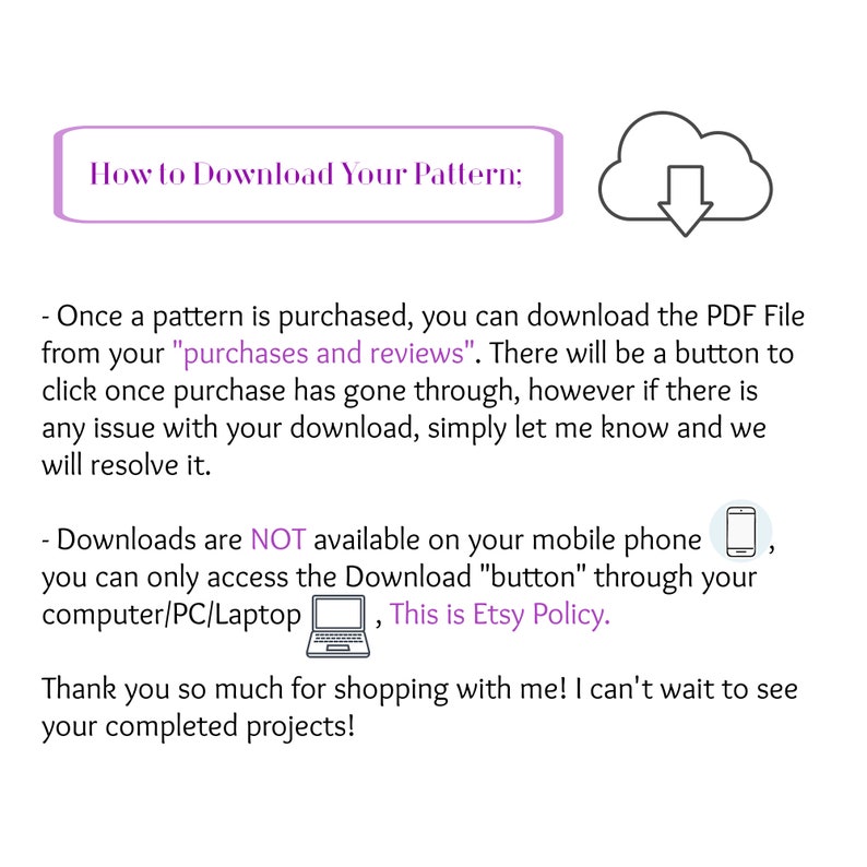 May include: A text-based image with instructions on how to download a digital pattern. The text reads "How to Download Your Pattern:" and includes instructions on how to download the pattern from your purchases and reviews. The image also includes a cloud icon with a downward arrow, a mobile phone icon, and a laptop icon.