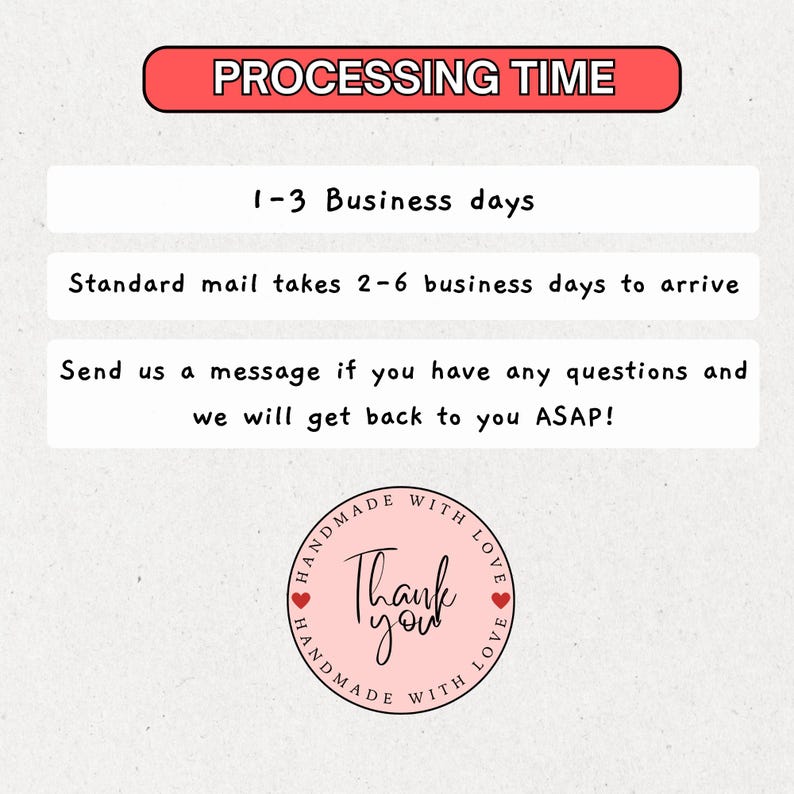 May include: A pink and white graphic with the text "PROCESSING TIME" in red. The text "1-3 Business days" is in black. The text "Standard mail takes 2-6 business days to arrive" is in black. The text "Send us a message if you have any questions and we will get back to you ASAP!" is in black. A pink circle with the text "HANDMADE WITH LOVE" in black and the text "Thank you" in black is in the bottom right corner.