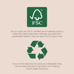 May include: Green FSC logo with the text "FSC" and a tick inside a tree. Green recycling symbol with arrows pointing in a circle. Text reads: "All our cards are FSC&reg; certified and materials used to make the cards have been ethically sourced from sustainable forests. They are also Acid & Lignin Free. If you're not keeping the cards as a keepsake they can be fully recycled to go back into making future paper products."