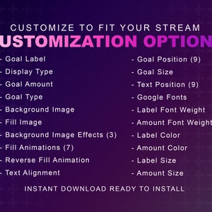 May include: A purple and pink graphic with white text that says "CUSTOMIZE TO FIT YOUR STREAM" and "CUSTOMIZATION OPTIONS". The graphic lists customization options for a streaming overlay, including goal label, display type, goal amount, goal type, background image, fill image, background image effects, fill animations, reverse fill animation, text alignment, goal position, goal size, text position, Google fonts, label font weight, amount font weight, label color, amount color, label size, and amount size. The graphic also says "INSTANT DOWNLOAD READY TO INSTALL".