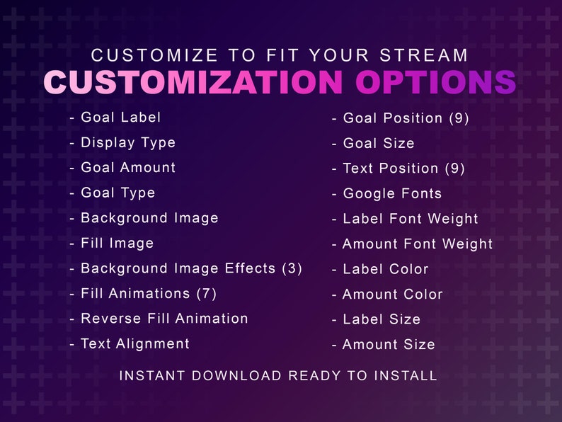 May include: A purple and pink graphic with white text that says "CUSTOMIZE TO FIT YOUR STREAM" and "CUSTOMIZATION OPTIONS". The graphic lists customization options for a streaming overlay, including goal label, display type, goal amount, goal type, background image, fill image, background image effects, fill animations, reverse fill animation, text alignment, goal position, goal size, text position, Google fonts, label font weight, amount font weight, label color, amount color, label size, and amount size. The graphic also says "INSTANT DOWNLOAD READY TO INSTALL".