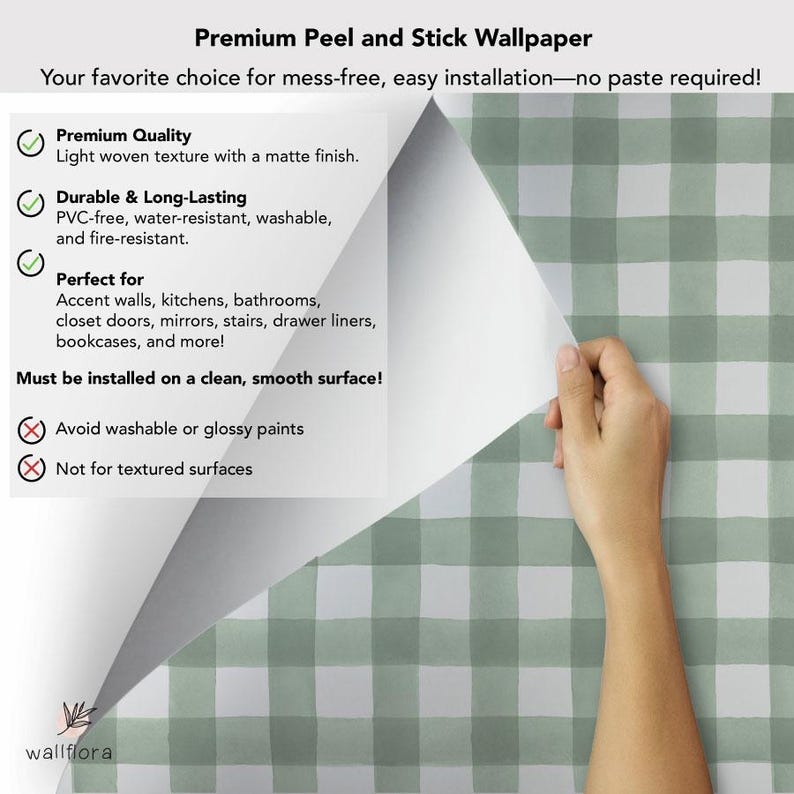 May include: Green and white gingham peel and stick wallpaper. The wallpaper is shown being peeled off of a white surface. The text on the white surface reads: "Premium Peel and Stick Wallpaper", "Your favorite choice for mess-free, easy installation-no paste required!"  "Premium Quality", "Light woven texture with a matte finish.", "Durable & Long-Lasting", "PVC-free, water-resistant, washable, and fire-resistant.", "Perfect for", "Accent walls, kitchens, bathrooms, closet doors, mirrors, stairs, drawer liners, bookcases, and more!", "Must be installed on a clean, smooth surface!", "Avoid washable or glossy paints", "Not for textured surfaces".