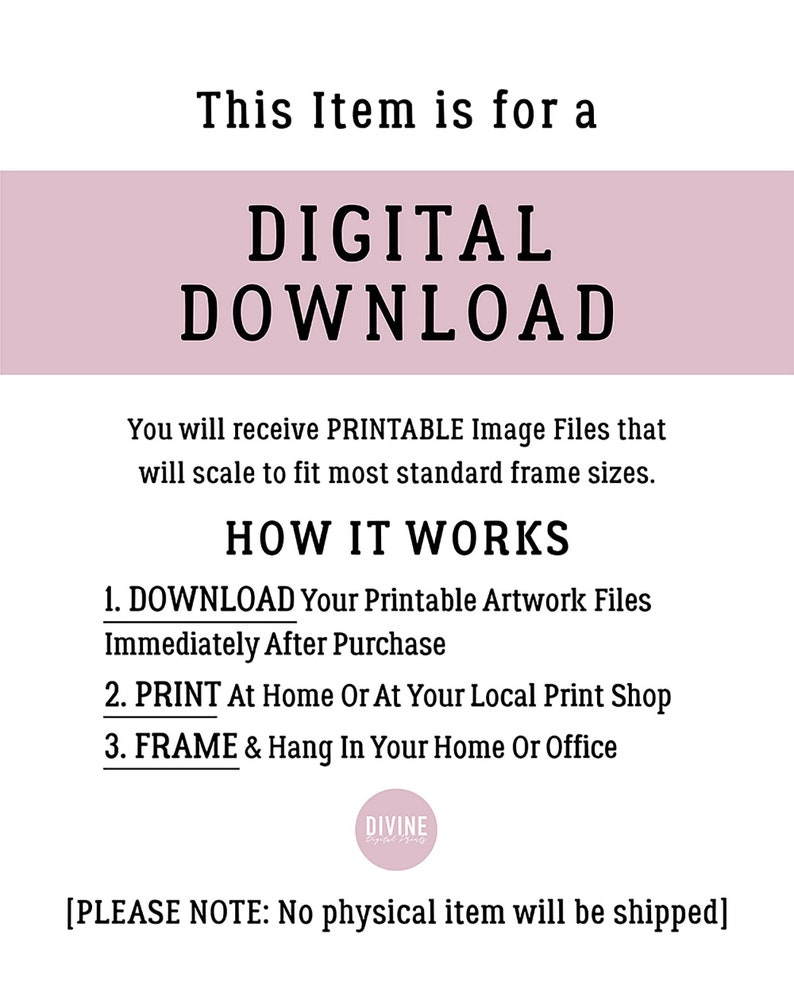 May include: Digital download graphic with the text "This Item is for a DIGITAL DOWNLOAD" in a pink rectangle. The text "You will receive PRINTABLE Image Files that will scale to fit most standard frame sizes." is below the rectangle. The text "HOW IT WORKS" is in a larger font size. The text "1. DOWNLOAD Your Printable Artwork Files Immediately After Purchase", "2. PRINT At Home Or At Your Local Print Shop", and "3. FRAME & Hang In Your Home Or Office" are listed below. The text "DIVINE" is in a circle with a pink background. The text "[PLEASE NOTE: No physical item will be shipped]" is at the bottom of the graphic.