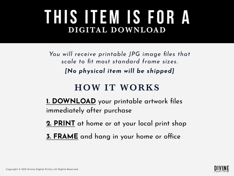 May include: A digital download notice with the text "This item is for a digital download". The notice explains that you will receive printable JPG image files that scale to fit most standard frame sizes. It also states that no physical item will be shipped. The notice explains how the download works: 1. Download your printable artwork files immediately after purchase. 2. Print at home or at your local print shop. 3. Frame and hang in your home or office.