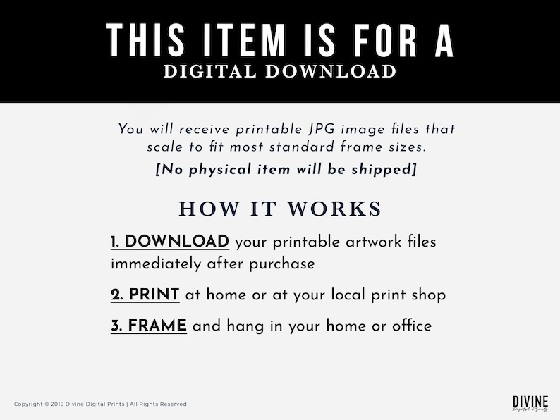 May include: A digital download information graphic with the text "This item is for a digital download". The graphic explains that the buyer will receive printable JPG image files that can be scaled to fit most standard frame sizes. The graphic also states that no physical item will be shipped. The graphic explains how the download works in three steps: 1. Download, 2. Print, and 3. Frame.