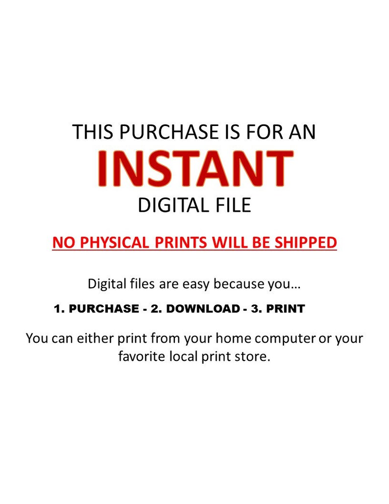 May include: Text on a white background that reads "This purchase is for an instant digital file. No physical prints will be shipped. Digital files are easy because you... 1. Purchase - 2. Download - 3. Print. You can either print from your home computer or your favorite local print store."