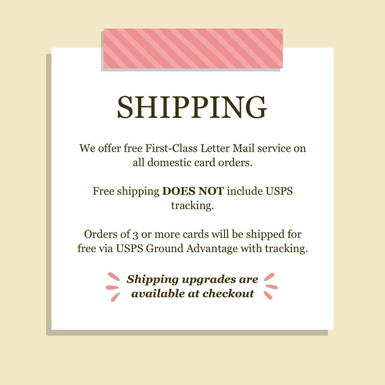 May include: A square white informational sign with a pink striped header and footer. The text reads: SHIPPING, We offer free First-Class Letter Mail service on all domestic card orders. Free shipping DOES NOT include USPS tracking. Orders of 3 or more cards will be shipped for free via USPS Ground Advantage with tracking. Shipping upgrades are available at checkout.