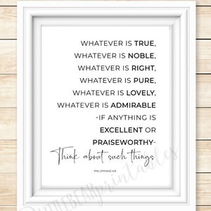May include: A white framed print with a black and white inspirational quote from Philippians 4:8. The quote reads "Whatever is true, whatever is noble, whatever is right, whatever is pure, whatever is lovely, whatever is admirable - if anything is excellent or praiseworthy - think about such things."
