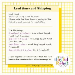 May include: A white and yellow graphic with the text "Lead times and Shipping" and information about shipping options and lead times for t-shirts. The text includes "Standard: 2-3 days - 2nd Class Royal Mail (not tracked)", "Express: 1-2 days - 1st Class Royal Mail (not tracked)", "Next Day: 1 day - Next day Royal Mail (tracked)", and "Express Evri: 1-2 days Evri (tracked)". The graphic also includes the text "The Joyful Rebel" and "www.thejoyfulrebel.co.uk".