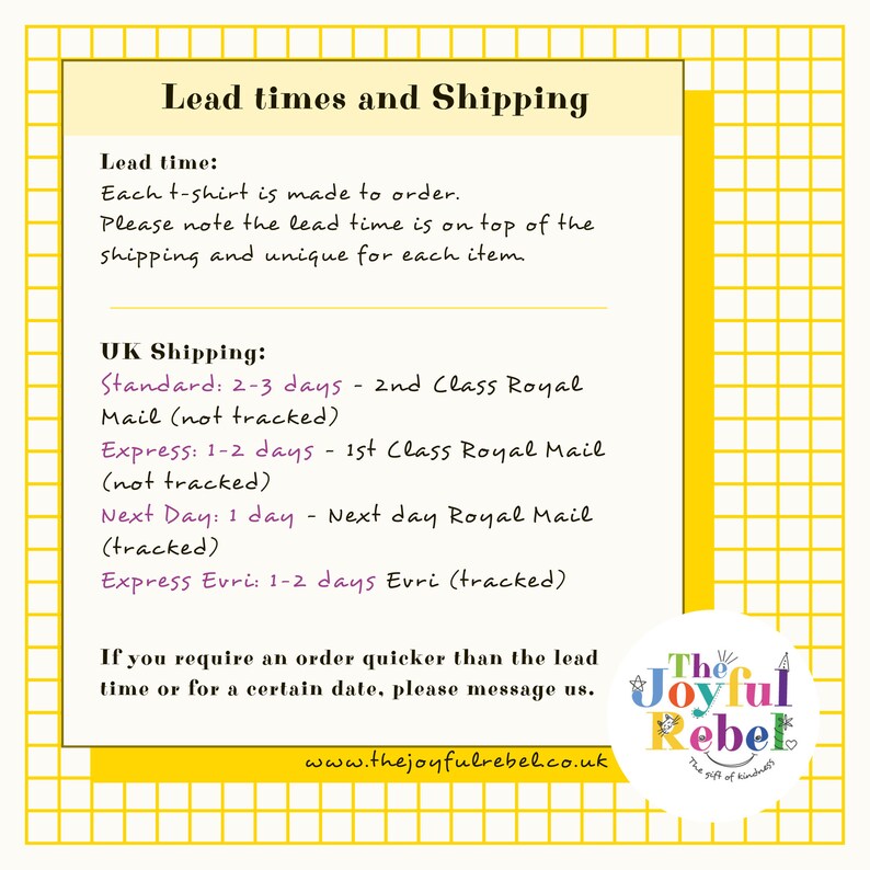 May include: A white and yellow graphic with the text "Lead times and Shipping" and information about shipping options and lead times for t-shirts. The text includes "Standard: 2-3 days - 2nd Class Royal Mail (not tracked)", "Express: 1-2 days - 1st Class Royal Mail (not tracked)", "Next Day: 1 day - Next day Royal Mail (tracked)", and "Express Evri: 1-2 days Evri (tracked)". The graphic also includes the text "The Joyful Rebel" and "www.thejoyfulrebel.co.uk".
