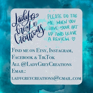 May include: A light blue and gray graphic with the text "Lady Grey Creations" in cursive script. The graphic also includes the text "PLEASE DO TAG ME WHEN YOU HAVE YOUR ART UP AND LEAVE A REVIEW. ♡ FIND ME ON ETSY, INSTAGRAM, FACEBOOK & TIKTOK ALL @LADYGREYCREATIONS EMAIL: LADYGREYCREATIONS@GMAIL.COM"