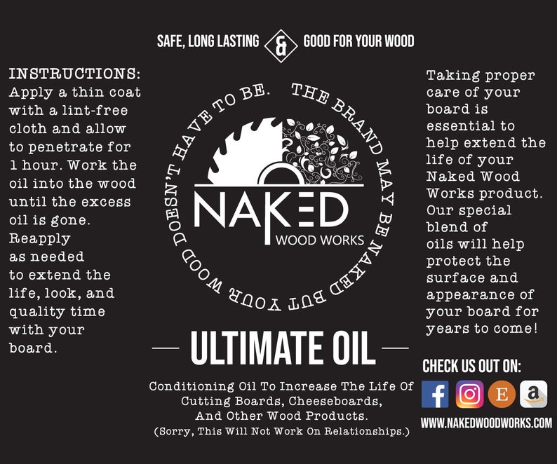 May include: Black and white logo for Naked Wood Works, a company that makes wood products. The logo features a stylized saw blade with the words "Naked Wood Works" inside. The text "Ultimate Oil" is written in white on a black background. The text "Conditioning Oil To Increase The Life Of Cutting Boards, Cheeseboards, And Other Wood Products." is written in white on a black background. The text "(Sorry, This Will Not Work On Relationships.)" is written in white on a black background. The text "Check Us Out On:" is written in white on a black background. Social media icons for Facebook, Instagram, Etsy, and Amazon are displayed below the text. The text "WWW.NAKEDWOODWORKS.COM" is written in white on a black background.
