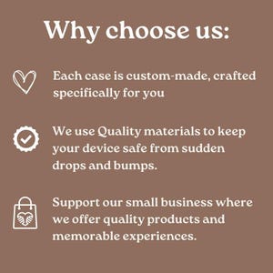 May include: A brown graphic with white text that reads "Why choose us:" followed by three bullet points. The first point says "Each case is custom-made, crafted specifically for you." The second point says "We use Quality materials to keep your device safe from sudden drops and bumps." The third point says "Support our small business where we offer quality products and memorable experiences."