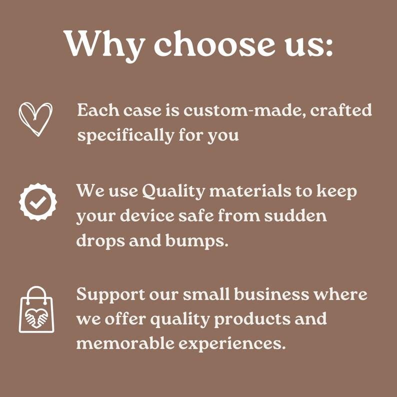 May include: A brown graphic with white text that reads "Why choose us:" followed by three bullet points. The first point says "Each case is custom-made, crafted specifically for you." The second point says "We use Quality materials to keep your device safe from sudden drops and bumps." The third point says "Support our small business where we offer quality products and memorable experiences."