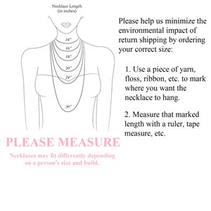 May include: Diagram showing how to measure your neck for a necklace. The diagram shows a person with a necklace on, with different lengths marked in inches. The text says "Please help us minimize the environmental impact of return shipping by ordering your correct size: 1. Use a piece of yarn, floss, ribbon, etc. to mark where you want the necklace to hang. 2. Measure that marked length with a ruler, tape measure, etc. PLEASE MEASURE Necklaces may fit differently depending on a person's size and build."