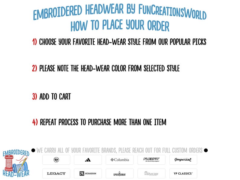 May include: A white background with black text outlining how to place an order for embroidered headwear. The text includes the steps: 1) Choose your favorite head-wear style from our popular picks, 2) Please note the head-wear color from selected style, 3) Add to cart, 4) Repeat process to purchase more than one item. The bottom of the image shows a black circle with white text that reads: "We carry all of your favorite brands, please reach out for full custom orders."