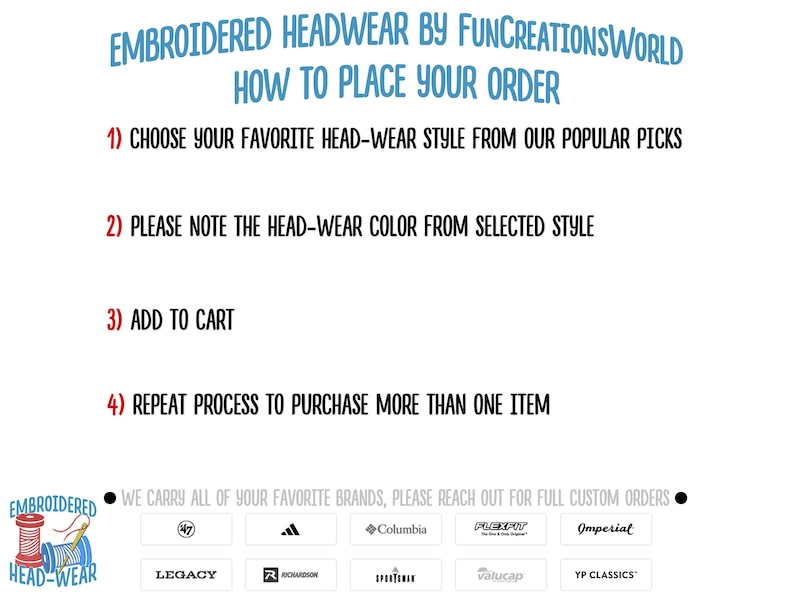 May include: A white background with black text outlining how to place an order for embroidered headwear. The text includes the steps: 1) Choose your favorite head-wear style from our popular picks, 2) Please note the head-wear color from selected style, 3) Add to cart, 4) Repeat process to purchase more than one item. The bottom of the image shows a black circle with white text that reads: "We carry all of your favorite brands, please reach out for full custom orders."