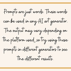 May include: Text on a white background within a gold frame that reads: "Prompts are just words. These words can be used in any AI art generator. The output may vary depending on the platform used, so try using these prompts in different generators to see the different results."