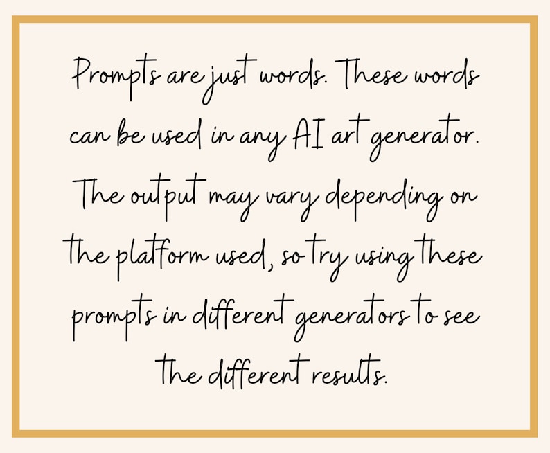May include: Text on a white background within a gold frame that reads: "Prompts are just words. These words can be used in any AI art generator. The output may vary depending on the platform used, so try using these prompts in different generators to see the different results."