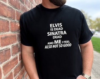 Elvis is Dead Sinatra Dead and Me I feel Not So Good Tshirt Great Gift for Dad Tee Super Soft Tshirt Silly Sarcastic Tees fun Funny Tee
