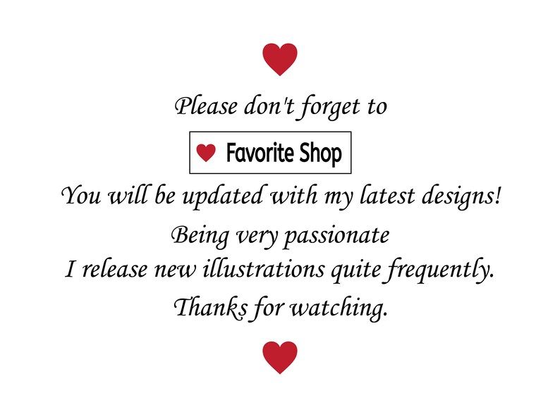 May include: Text graphic with red hearts and the text "Please don't forget to Favorite Shop. You will be updated with my latest designs! Being very passionate I release new illustrations quite frequently. Thanks for watching."