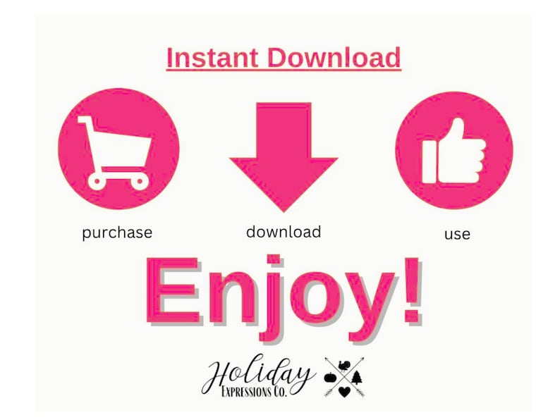 May include: Pink graphic with the text "Instant Download" and three icons. The first icon is a shopping cart, the second is a downward arrow, and the third is a thumbs up. The text "purchase", "download", and "use" are below each icon. The text "Enjoy!" is in large pink letters below the icons. The text "Holiday Expressions Co." is below the large text.