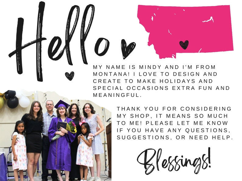 May include: A family of seven poses for a photo in front of a graduation backdrop. The family is wearing casual clothing and smiling. The backdrop features a pink outline of the state of Montana with a heart in the center. The text "Hello" is written in large, black letters at the top of the image. The text "My name is Mindy and I'm from Montana! I love to design and create to make holidays and special occasions extra fun and meaningful." is written below the outline of Montana. The text "Thank you for considering my shop, it means so much to me! Please let me know if you have any questions, suggestions, or need help." is written below the text about Mindy. The text "Blessings!" is written in large, black letters at the bottom of the image.