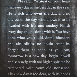 May include: Black chalkboard sign with white text that reads: "He said, 'Write it on your heart that every day is the best day in the year. He is rich who owns the day, and no one owns the day who allows it to be invaded with fret and anxiety. Finish every day and be done with it. You have done what you could. Some blunders and absurdities, no doubt crept in. Forget them as soon as you can, tomorrow is a new day; begin it well and serenely, with too high a spirit to be cumbered with your old nonsense. This new day is too dear, with its hopes"