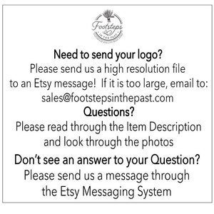May include: A white text box with black text explaining how to send a logo for a custom order. The text reads: "Need to send your logo? Please send us a high resolution file to an Etsy message! If it is too large, email to: sales@footstepsinthepast.com Questions? Please read through the Item Description and look through the photos Don't see an answer to your Question? Please send us a message through the Etsy Messaging System"
