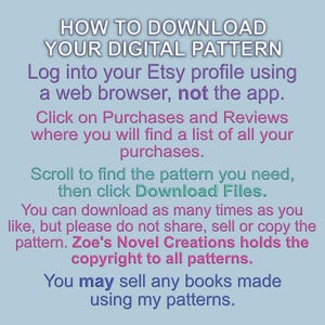 May include: A blue and pink text graphic with instructions on how to download a digital pattern from Etsy. The text reads "HOW TO DOWNLOAD YOUR DIGITAL PATTERN Log into your Etsy profile using a web browser, not the app. Click on Purchases and Reviews where you will find a list of all your purchases. Scroll to find the pattern you need, then click Download Files. You can download as many times as you like, but please do not share, sell or copy the pattern. Zoe's Novel Creations holds the copyright to all patterns. You may sell any books made using my patterns."